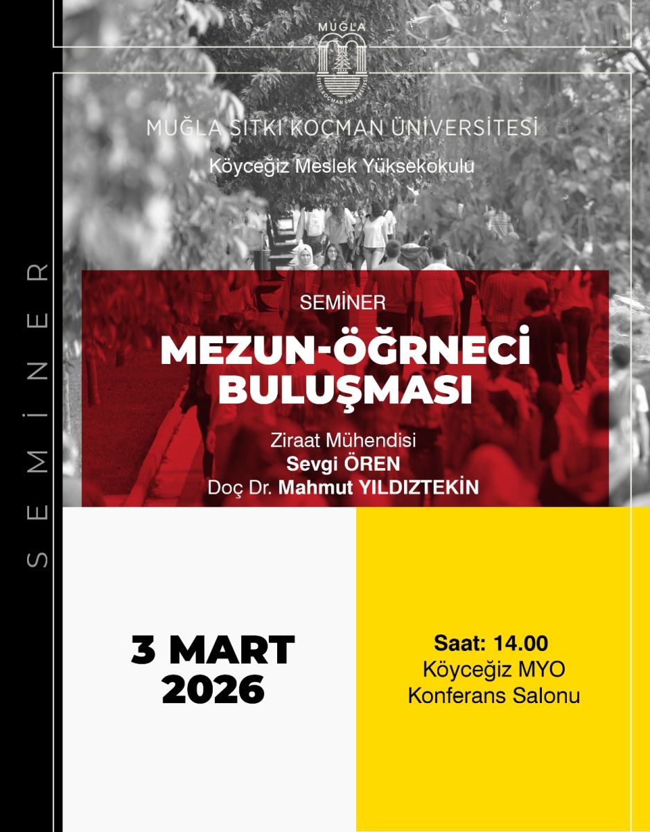 Genel içerik: Afiş, Muğla Sıtkı Koçman Üniversitesi köyceğiz Meslek Yüksekokulu’nda düzenlenen bir seminere ait duyurudur. Üst bölümde üniversite logosu ve kurum adı, ortada “SEMİNER” etiketi altında “MEZUN-ÖĞRENCİ BULUŞMASI” yazısı; alt bölümde program detayları ve tarih-saat bulunmaktadır. Renk blokları ve modern tasarım unsurlarıyla dikkat çekiyor.  Sol taraf: Arka plan olarak gri tonlarda bir şehir/kalabalık görüntüsü ve saydam bir kırmızı blok üzerinde metinler yer alıyor. Sol kenarda dikey yazı olarak “SEMİNER” ibaresi bulunabilir.  Sağ/orta bölüm: Üst merkezi kısmında Muğla Üniversitesi logosu ve “MUĞLA MUĞLA SITKI KOÇMAN ÜNİVERSİTESİ Köyceğiz Meslek Yüksekokulu” yazıları var. Altında büyük puntolarla:  Başlık: “MEZUN-ÖĞRENCİ BULUŞMASI” Altında uzman konuşmacılar: “Ziraat Mühendisi Sevgi ÖREN Doç Dr. Mahmut YILDIZTEKİN” Alt bölümde tarih ve saat bilgisi: “3 MART 2026” ve “Saat: 14.00”  Yer bilgisi: “Köyceğiz MYO Konferans Salonu”  Renk ve düzen: Üst kısım gri ve kırmızı tonlar, alt kısım sade krem ve sarı ağırlıklı bloklar veya renk geçişleriyle bölünmüş. Metinler sade, okunabilir bir tipografiyle düzenlenmiş.  Kullanım amacı: Mezun-öğrenci buluşması seminine katılımı duyurmak için tasarlanmış görsel.